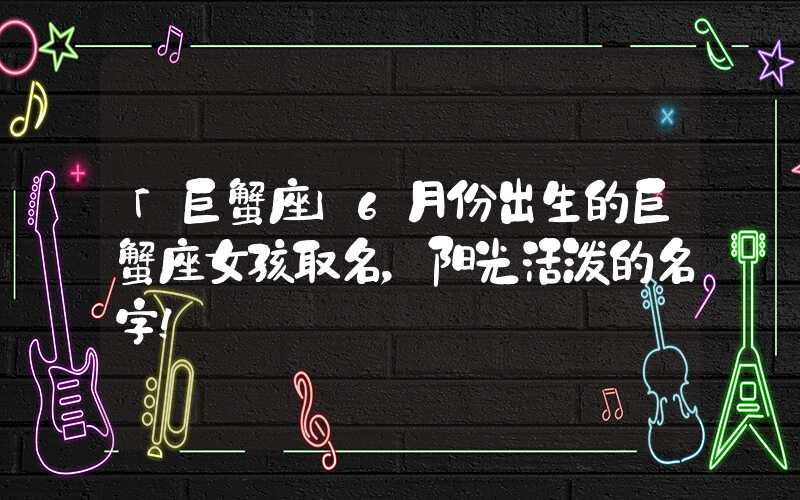 「巨蟹座」6月份出生的巨蟹座女孩取名，阳光活泼的名字！