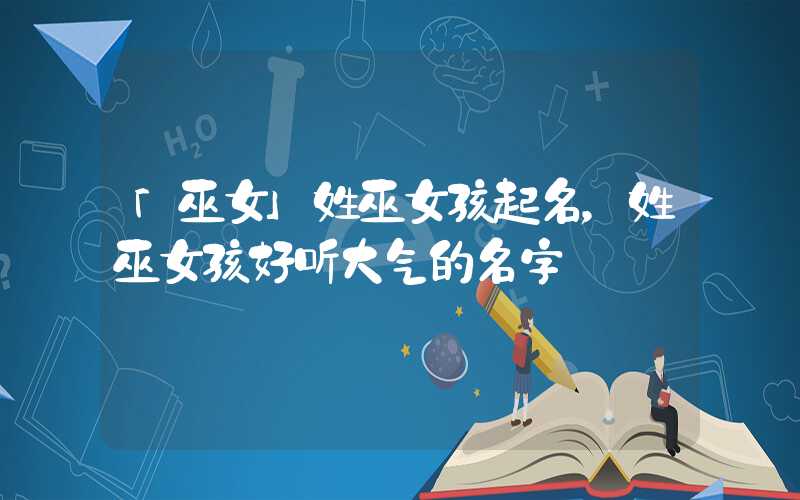 「巫女」姓巫女孩起名，姓巫女孩好听大气的名字