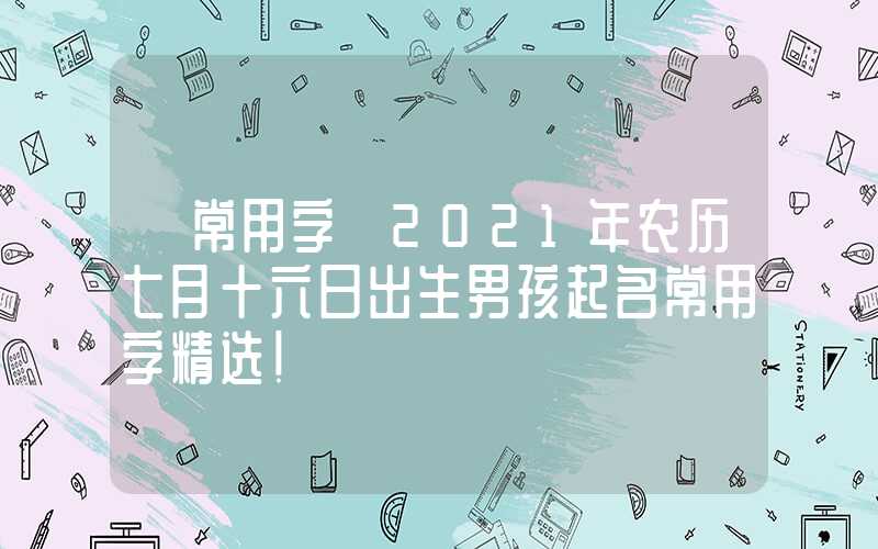 「常用字」2021年农历七月十六日出生男孩起名常用字精选！