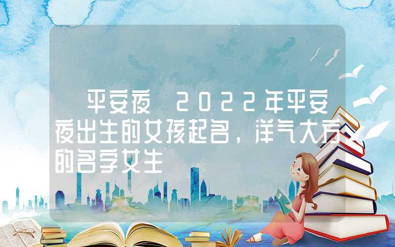 「平安夜」2022年平安夜出生的女孩起名，洋气大方的名字女生