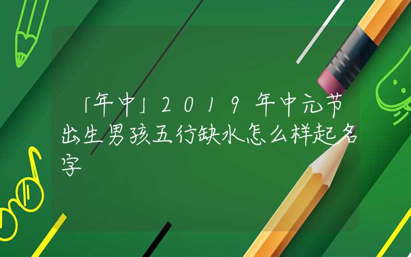 「年中」2019年中元节出生男孩五行缺水怎么样起名字
