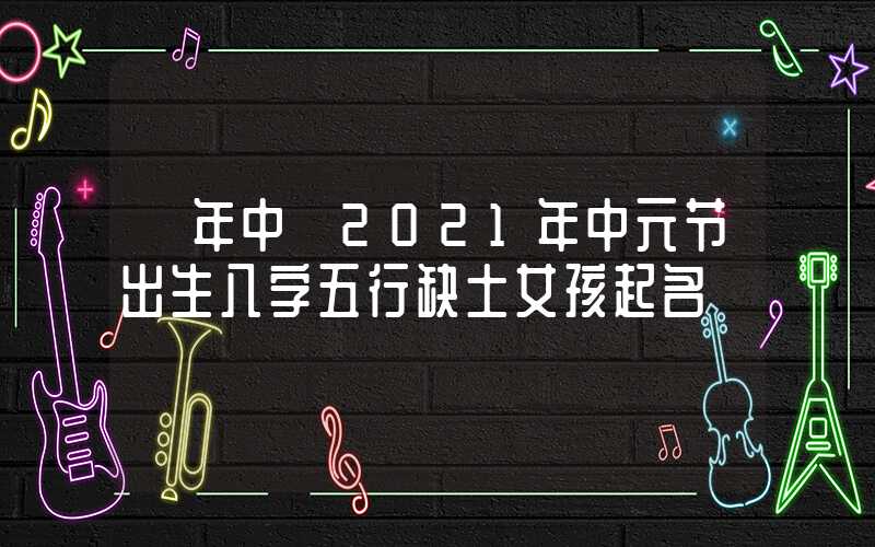 「年中」2021年中元节出生八字五行缺土女孩起名