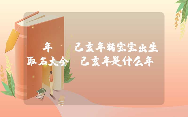 「年份」己亥年猪宝宝出生取名大全,己亥年是什么年份？