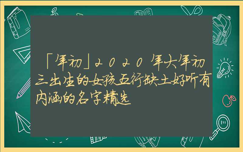 「年初」2020年大年初三出生的女孩五行缺土好听有内涵的名字精选