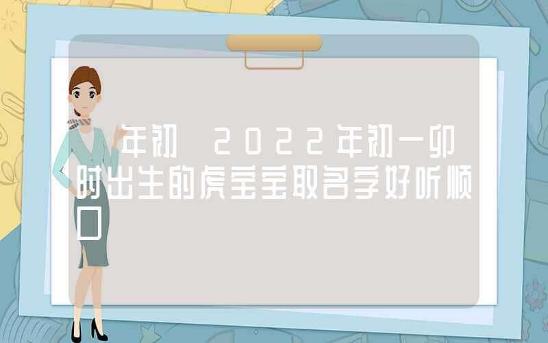 「年初」2022年初一卯时出生的虎宝宝取名字好听顺口