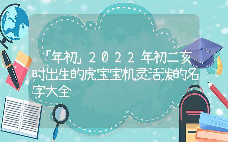 「年初」2022年初二亥时出生的虎宝宝机灵活泼的名字大全