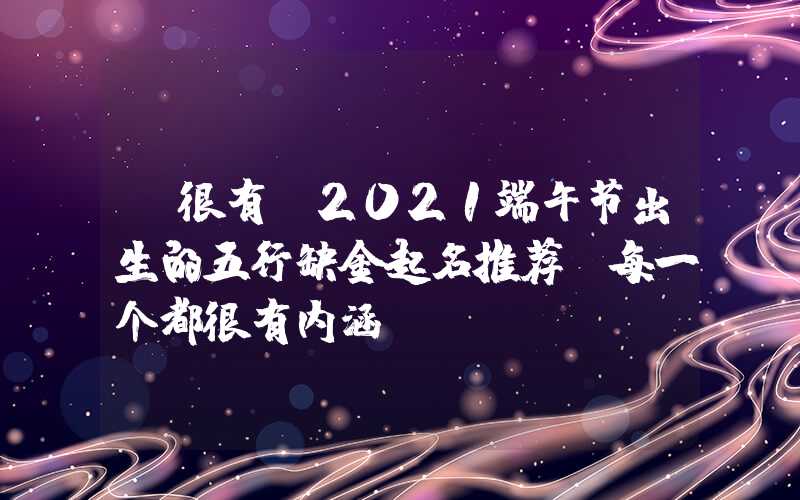 「很有」2021端午节出生的五行缺金起名推荐,每一个都很有内涵