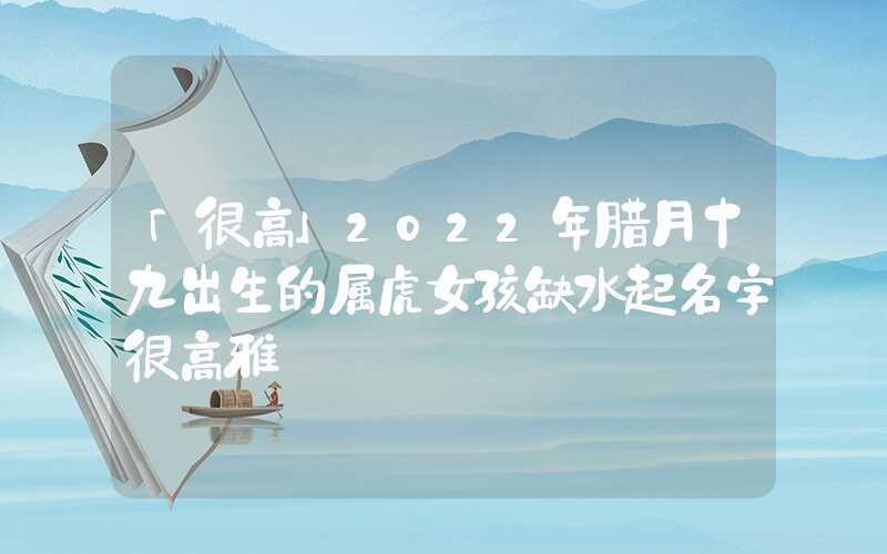 「很高」2022年腊月十九出生的属虎女孩缺水起名字很高雅