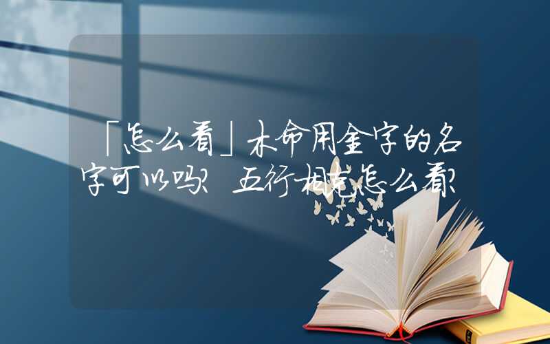 「怎么看」木命用金字的名字可以吗？五行相克怎么看？