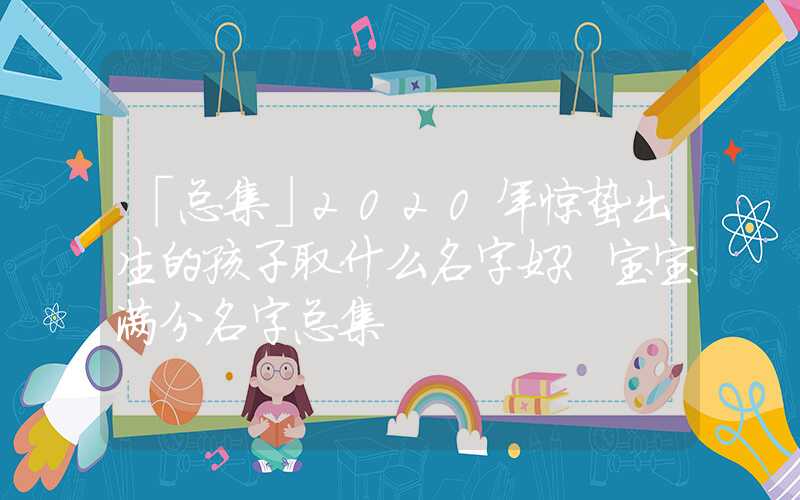「总集」2020年惊蛰出生的孩子取什么名字好？宝宝满分名字总集