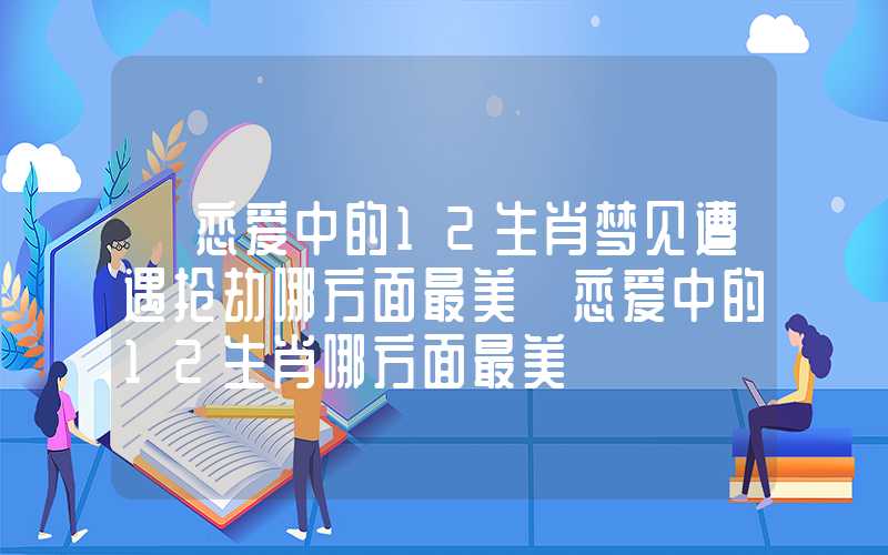 「恋爱中的12生肖梦见遭遇抢劫哪方面最美」恋爱中的12生肖哪方面最美