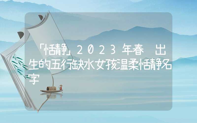 「恬静」2023年春节出生的五行缺水女孩温柔恬静名字