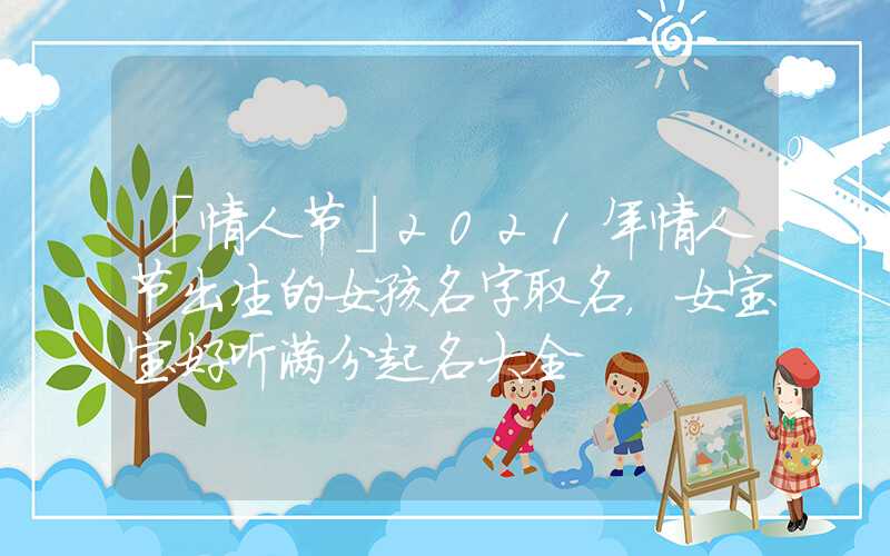 「情人节」2021年情人节出生的女孩名字取名，女宝宝好听满分起名大全