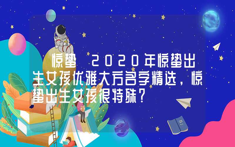 「惊蛰」2020年惊蛰出生女孩优雅大方名字精选，惊蛰出生女孩很特殊？