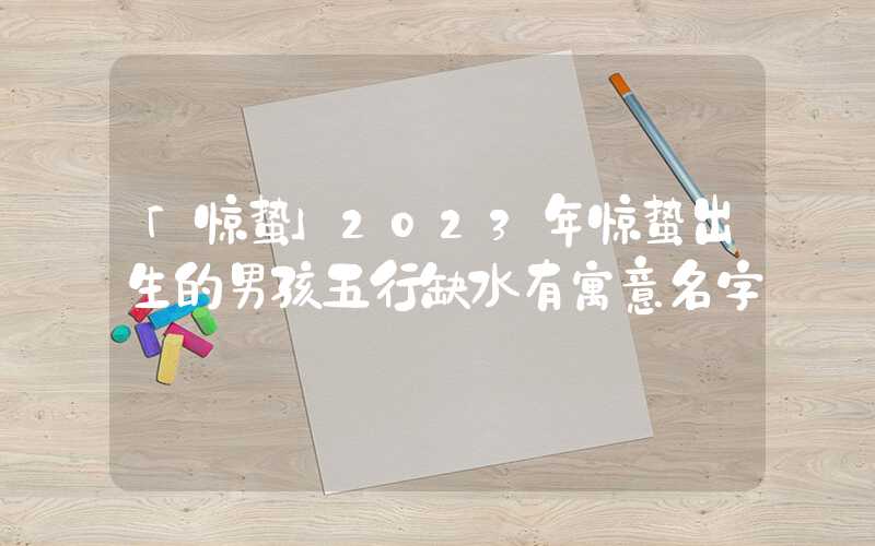 「惊蛰」2023年惊蛰出生的男孩五行缺水有寓意名字