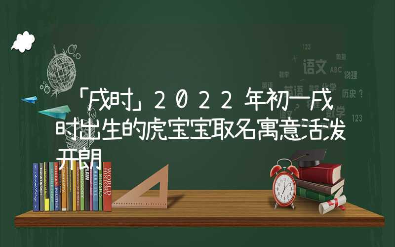 「戌时」2022年初一戌时出生的虎宝宝取名寓意活泼开朗