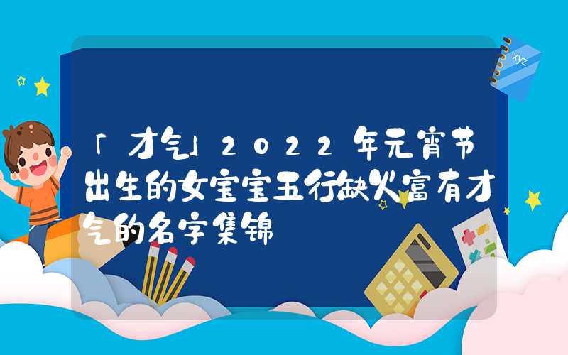 「才气」2022年元宵节出生的女宝宝五行缺火富有才气的名字集锦