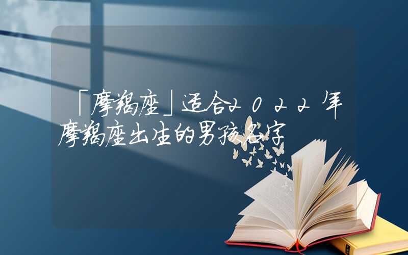 「摩羯座」适合2022年摩羯座出生的男孩名字