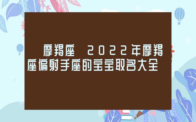 「摩羯座」2022年摩羯座偏射手座的宝宝取名大全