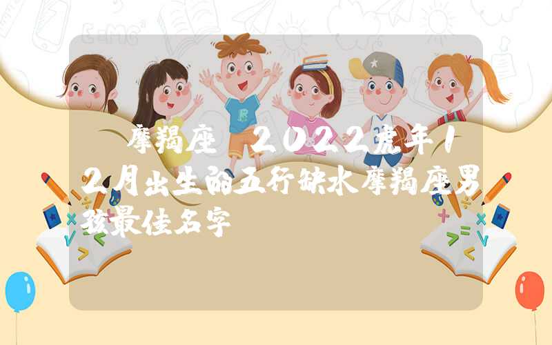 「摩羯座」2022虎年12月出生的五行缺水摩羯座男孩最佳名字