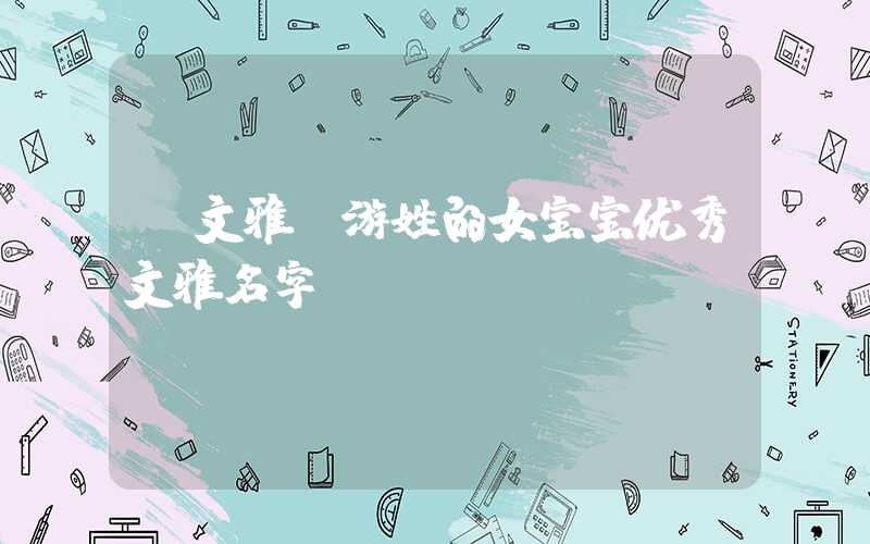 「文雅」游姓的女宝宝优秀文雅名字
