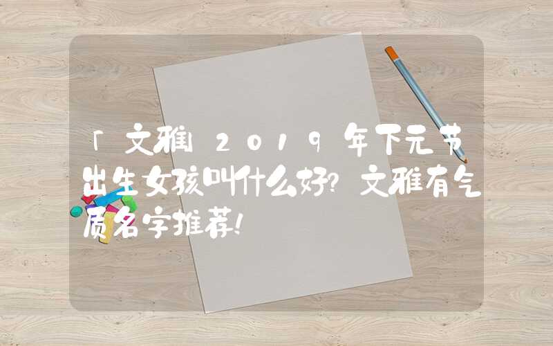 「文雅」2019年下元节出生女孩叫什么好？文雅有气质名字推荐！