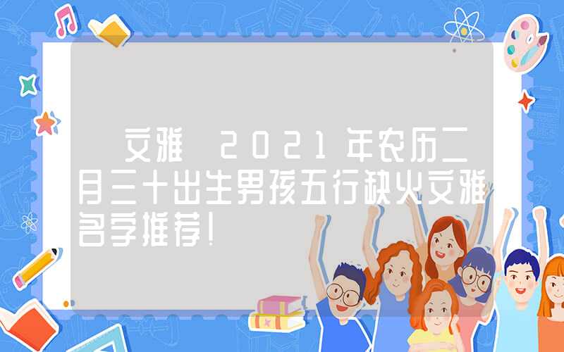「文雅」2021年农历二月三十出生男孩五行缺火文雅名字推荐！