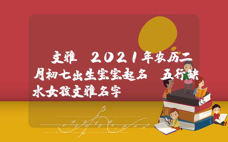 「文雅」2021年农历二月初七出生宝宝起名，五行缺水女孩文雅名字