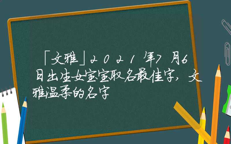 「文雅」2021年7月6日出生女宝宝取名最佳字,文雅温柔的名字