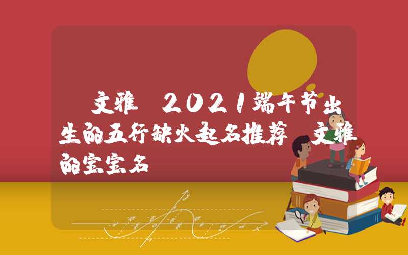 「文雅」2021端午节出生的五行缺火起名推荐,文雅的宝宝名