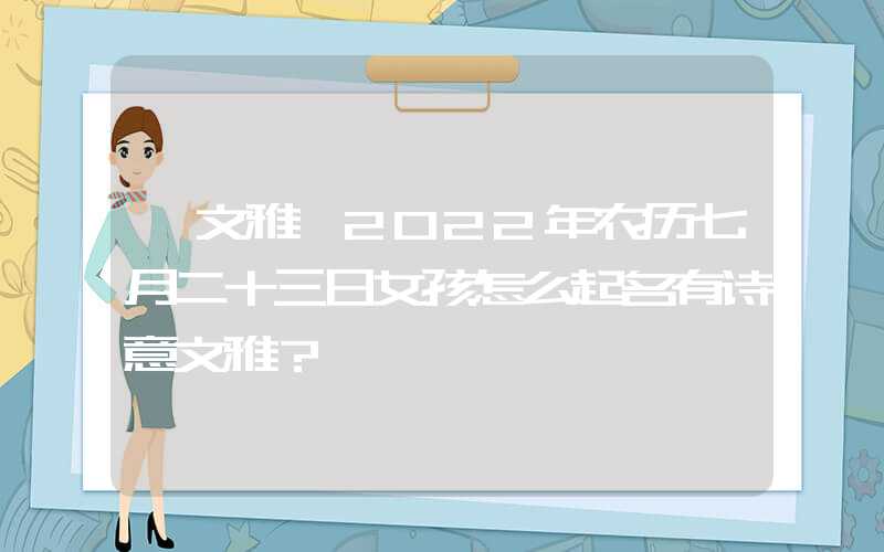 「文雅」2022年农历七月二十三日女孩怎么起名有诗意文雅？
