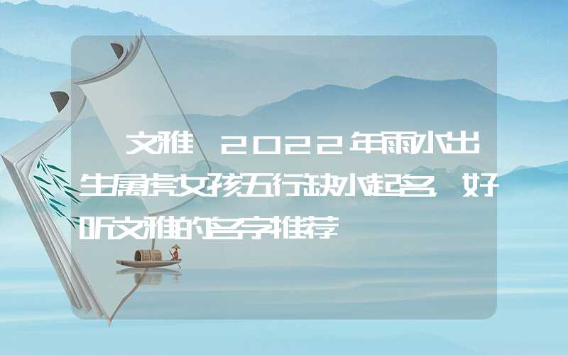 「文雅」2022年雨水出生属虎女孩五行缺水起名，好听文雅的名字推荐