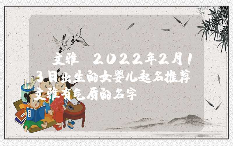 「文雅」2022年2月13日出生的女婴儿起名推荐，文雅有气质的名字