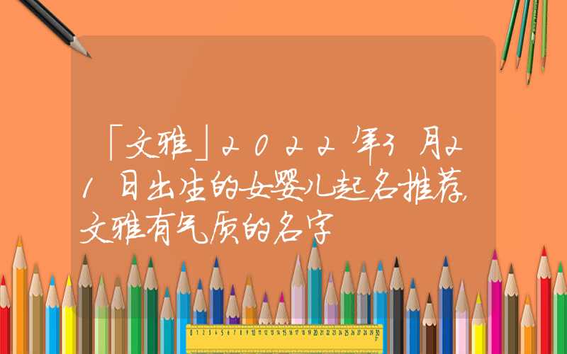 「文雅」2022年3月21日出生的女婴儿起名推荐，文雅有气质的名字