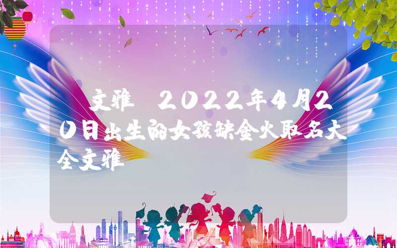 「文雅」2022年4月20日出生的女孩缺金火取名大全文雅