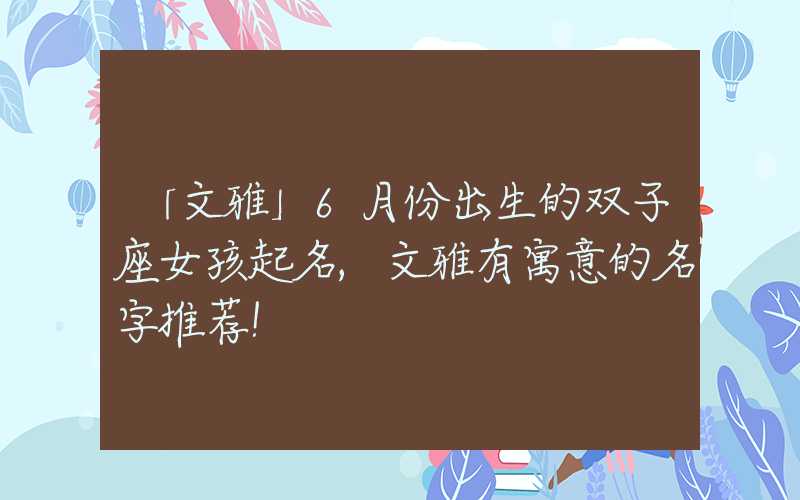 「文雅」6月份出生的双子座女孩起名,文雅有寓意的名字推荐！