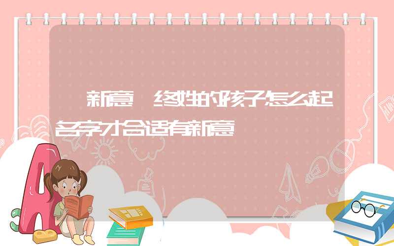 「新意」终姓的孩子怎么起名字才合适有新意