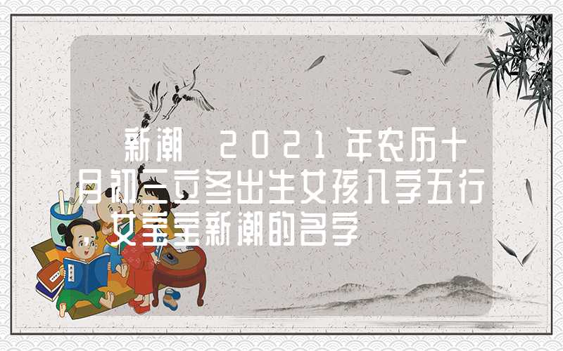 「新潮」2021年农历十月初三立冬出生女孩八字五行，女宝宝新潮的名字
