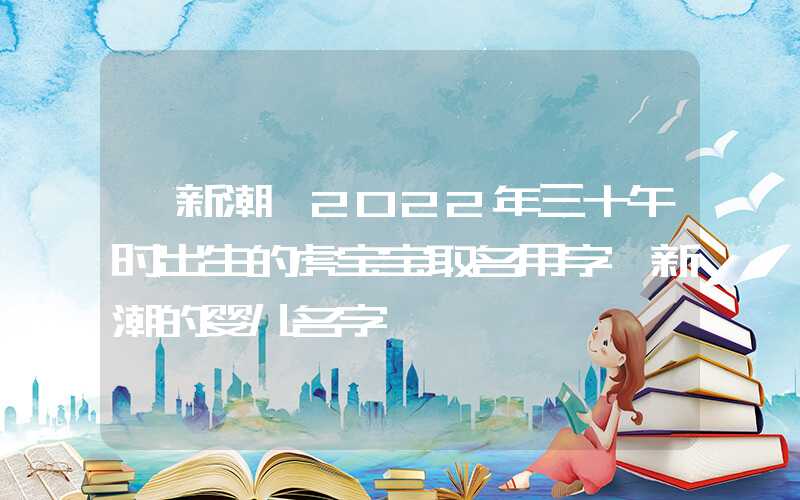 「新潮」2022年三十午时出生的虎宝宝取名用字,新潮的婴儿名字