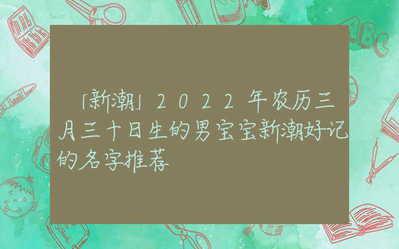 「新潮」2022年农历三月三十日生的男宝宝新潮好记的名字推荐