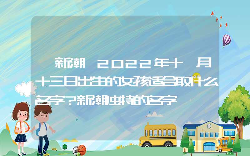 「新潮」2022年十一月十三日出生的女孩适合取什么名字？新潮独特的名字