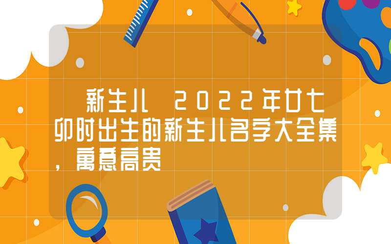「新生儿」2022年廿七卯时出生的新生儿名字大全集,寓意高贵