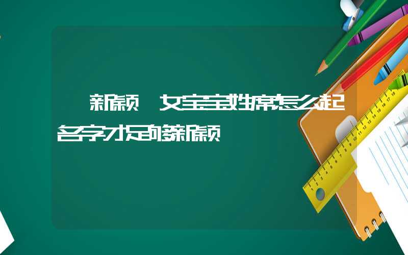 「新颖」女宝宝姓席怎么起名字才足够新颖
