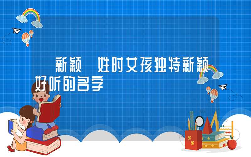 「新颖」姓时女孩独特新颖好听的名字