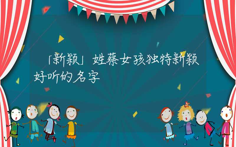 「新颖」姓蔡女孩独特新颖好听的名字