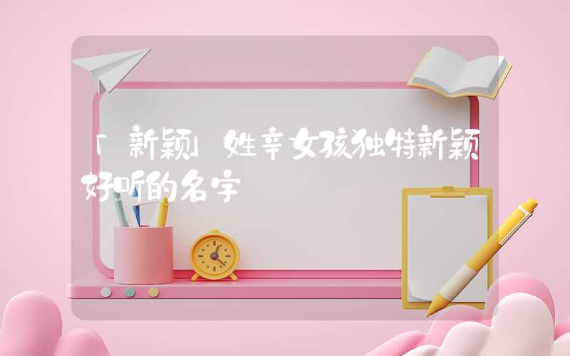 「新颖」姓辛女孩独特新颖好听的名字