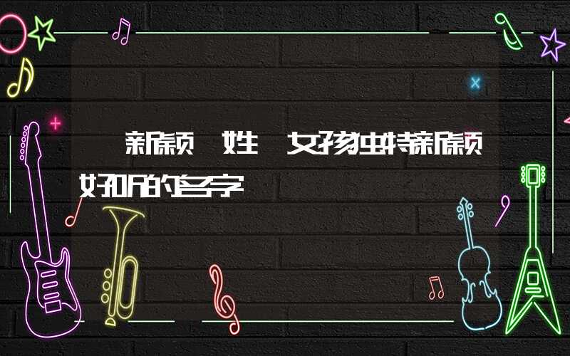 「新颖」姓靳女孩独特新颖好听的名字