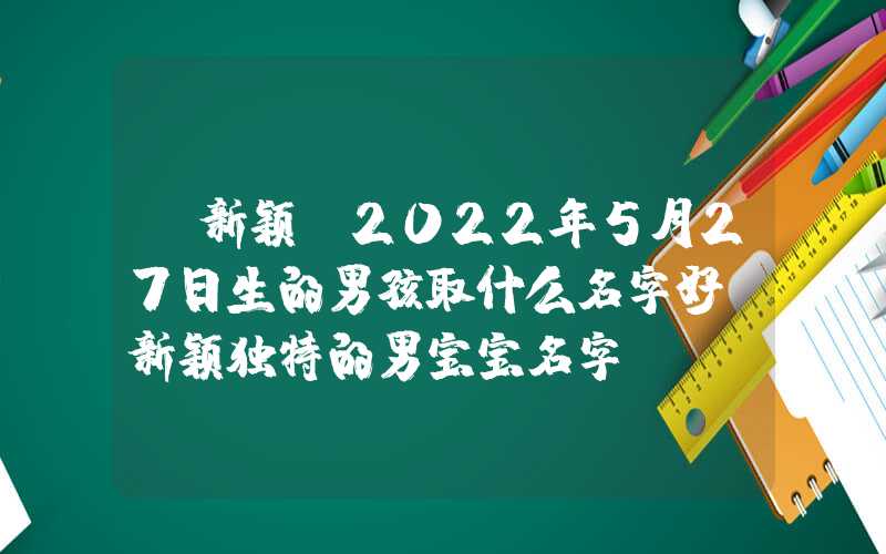 「新颖」2022年5月27日生的男孩取什么名字好？新颖独特的男宝宝名字