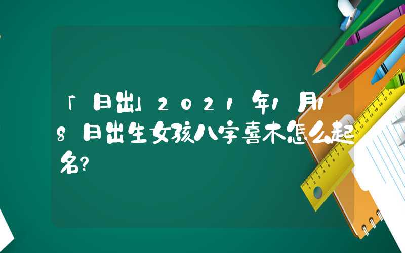 「日出」2021年1月18日出生女孩八字喜木怎么起名？