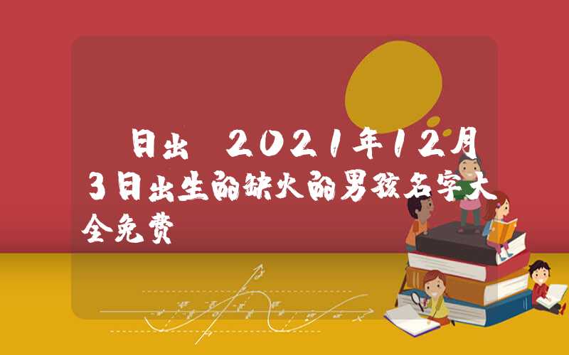 「日出」2021年12月3日出生的缺火的男孩名字大全免费
